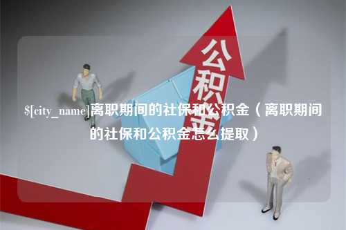 攸县离职期间的社保和公积金（离职期间的社保和公积金怎么提取）