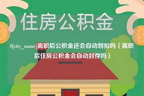 攸县离职后公积金还会自动划扣吗（离职后住房公积金会自动封存吗）