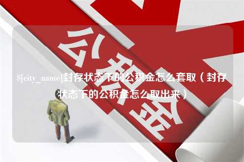 攸县封存状态下的公积金怎么套取（封存状态下的公积金怎么取出来）